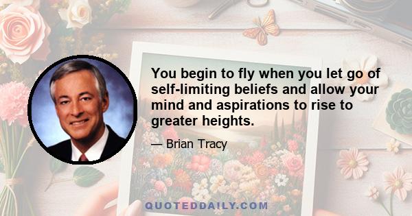 You begin to fly when you let go of self-limiting beliefs and allow your mind and aspirations to rise to greater heights.