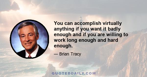 You can accomplish virtually anything if you want it badly enough and if you are willing to work long enough and hard enough.