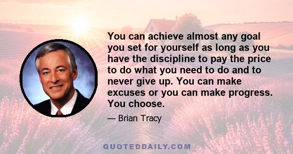 You can achieve almost any goal you set for yourself as long as you have the discipline to pay the price to do what you need to do and to never give up. You can make excuses or you can make progress. You choose.