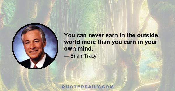 You can never earn in the outside world more than you earn in your own mind.