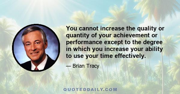 You cannot increase the quality or quantity of your achievement or performance except to the degree in which you increase your ability to use your time effectively.