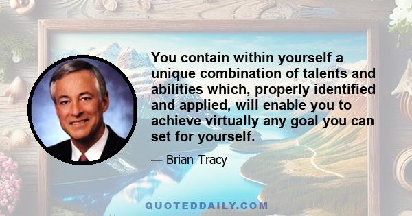 You contain within yourself a unique combination of talents and abilities which, properly identified and applied, will enable you to achieve virtually any goal you can set for yourself.