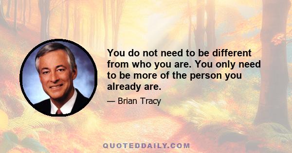 You do not need to be different from who you are. You only need to be more of the person you already are.