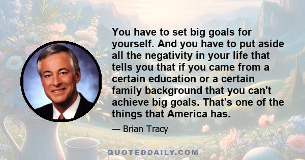 You have to set big goals for yourself. And you have to put aside all the negativity in your life that tells you that if you came from a certain education or a certain family background that you can't achieve big goals. 