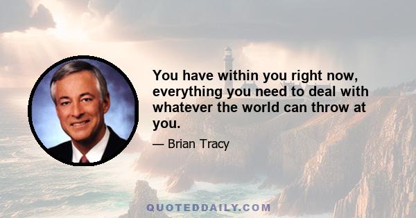 You have within you right now, everything you need to deal with whatever the world can throw at you.