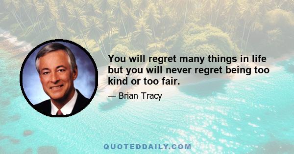 You will regret many things in life but you will never regret being too kind or too fair.