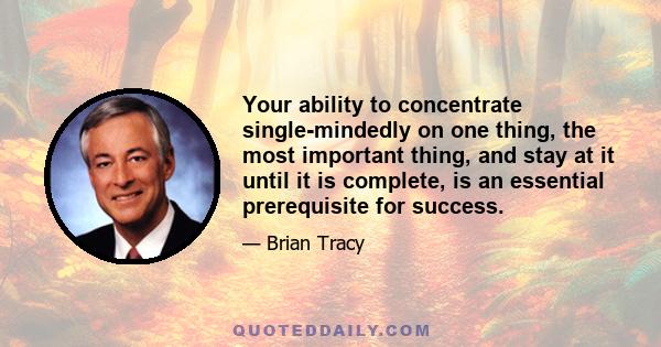 Your ability to concentrate single-mindedly on one thing, the most important thing, and stay at it until it is complete, is an essential prerequisite for success.