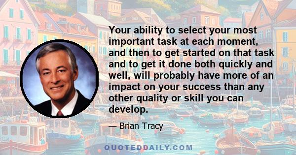 Your ability to select your most important task at each moment, and then to get started on that task and to get it done both quickly and well, will probably have more of an impact on your success than any other quality