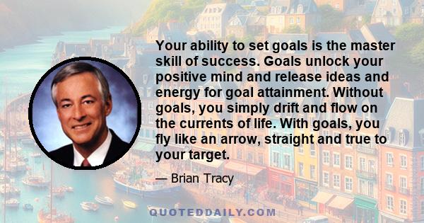 Your ability to set goals is the master skill of success. Goals unlock your positive mind and release ideas and energy for goal attainment. Without goals, you simply drift and flow on the currents of life. With goals,