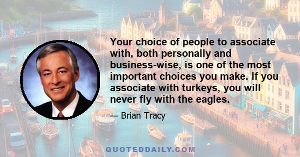 Your choice of people to associate with, both personally and business-wise, is one of the most important choices you make. If you associate with turkeys, you will never fly with the eagles.