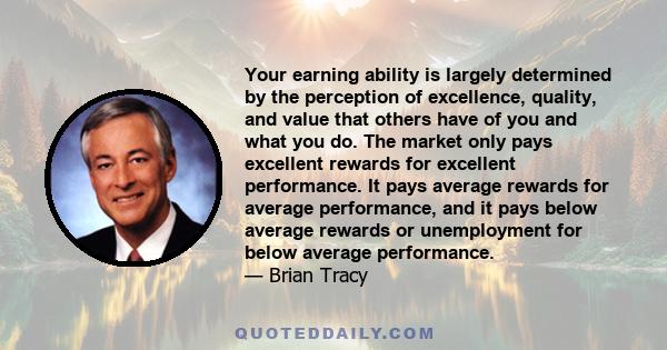 Your earning ability is largely determined by the perception of excellence, quality, and value that others have of you and what you do. The market only pays excellent rewards for excellent performance. It pays average