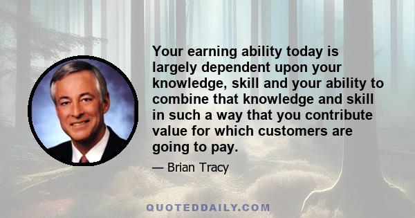 Your earning ability today is largely dependent upon your knowledge, skill and your ability to combine that knowledge and skill in such a way that you contribute value for which customers are going to pay.