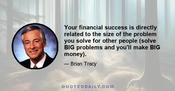 Your financial success is directly related to the size of the problem you solve for other people (solve BIG problems and you'll make BIG money).