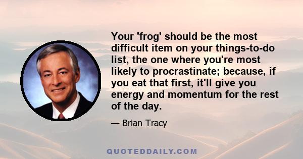 Your 'frog' should be the most difficult item on your things-to-do list, the one where you're most likely to procrastinate; because, if you eat that first, it'll give you energy and momentum for the rest of the day.