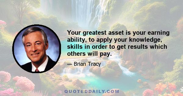 Your greatest asset is your earning ability, to apply your knowledge, skills in order to get results which others will pay.