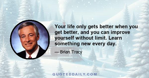 Your life only gets better when you get better, and you can improve yourself without limit. Learn something new every day.