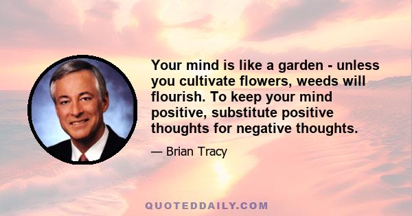 Your mind is like a garden - unless you cultivate flowers, weeds will flourish. To keep your mind positive, substitute positive thoughts for negative thoughts.