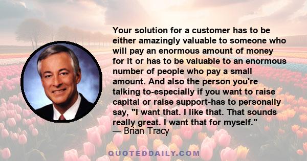 Your solution for a customer has to be either amazingly valuable to someone who will pay an enormous amount of money for it or has to be valuable to an enormous number of people who pay a small amount. And also the