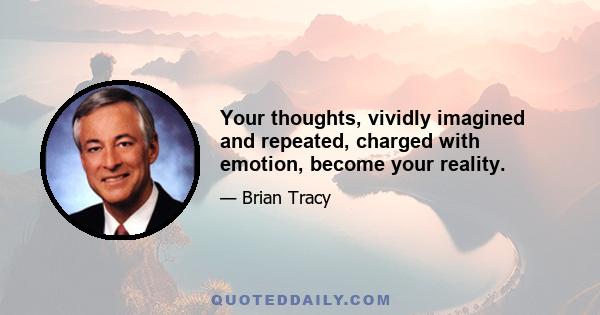 Your thoughts, vividly imagined and repeated, charged with emotion, become your reality.