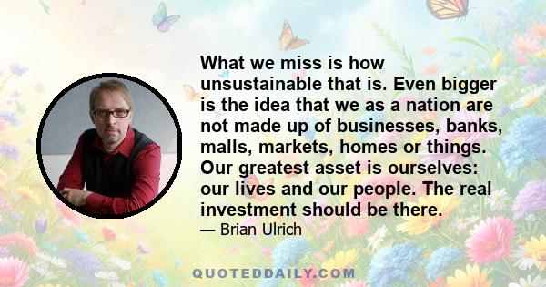 What we miss is how unsustainable that is. Even bigger is the idea that we as a nation are not made up of businesses, banks, malls, markets, homes or things. Our greatest asset is ourselves: our lives and our people.