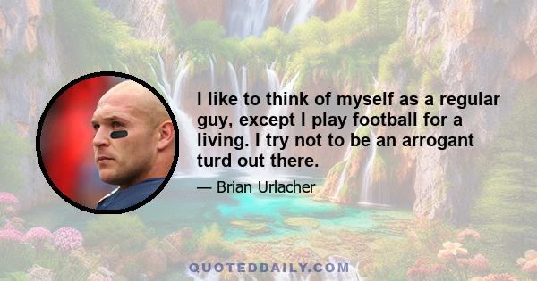 I like to think of myself as a regular guy, except I play football for a living. I try not to be an arrogant turd out there.