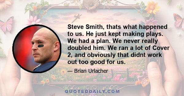 Steve Smith, thats what happened to us. He just kept making plays. We had a plan. We never really doubled him. We ran a lot of Cover 2, and obviously that didnt work out too good for us.