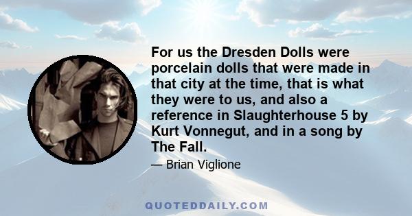 For us the Dresden Dolls were porcelain dolls that were made in that city at the time, that is what they were to us, and also a reference in Slaughterhouse 5 by Kurt Vonnegut, and in a song by The Fall.