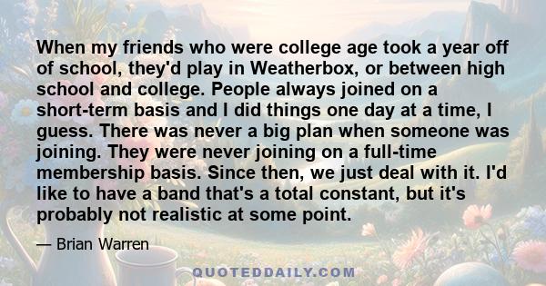 When my friends who were college age took a year off of school, they'd play in Weatherbox, or between high school and college. People always joined on a short-term basis and I did things one day at a time, I guess.