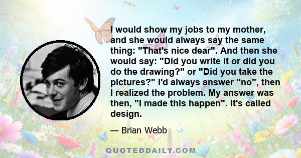 I would show my jobs to my mother, and she would always say the same thing: That's nice dear. And then she would say: Did you write it or did you do the drawing? or Did you take the pictures? I'd always answer no, then