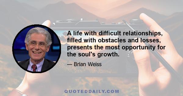 A life with difficult relationships, filled with obstacles and losses, presents the most opportunity for the soul's growth.