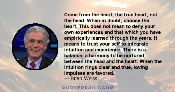 Come from the heart, the true heart, not the head. When in doubt, choose the heart. This does not mean to deny your own experiences and that which you have empirically learned through the years. It means to trust your