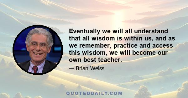 Eventually we will all understand that all wisdom is within us, and as we remember, practice and access this wisdom, we will become our own best teacher.