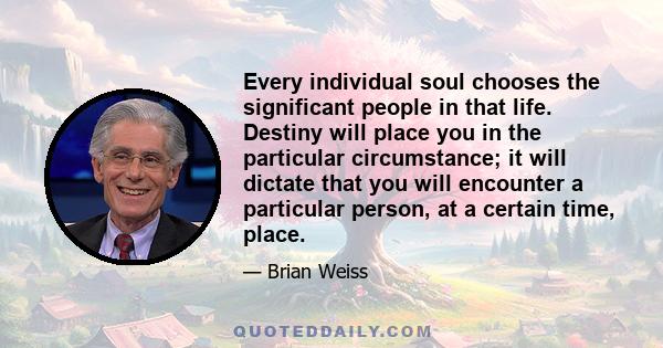 Every individual soul chooses the significant people in that life. Destiny will place you in the particular circumstance; it will dictate that you will encounter a particular person, at a certain time, place.