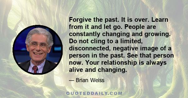 Forgive the past. It is over. Learn from it and let go. People are constantly changing and growing. Do not cling to a limited, disconnected, negative image of a person in the past. See that person now. Your relationship 