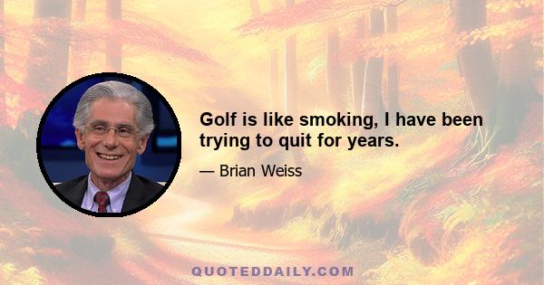 Golf is like smoking, I have been trying to quit for years.