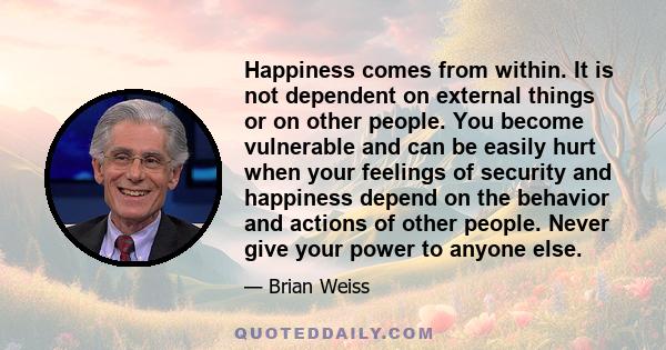 Happiness comes from within. It is not dependent on external things or on other people. You become vulnerable and can be easily hurt when your feelings of security and happiness depend on the behavior and actions of