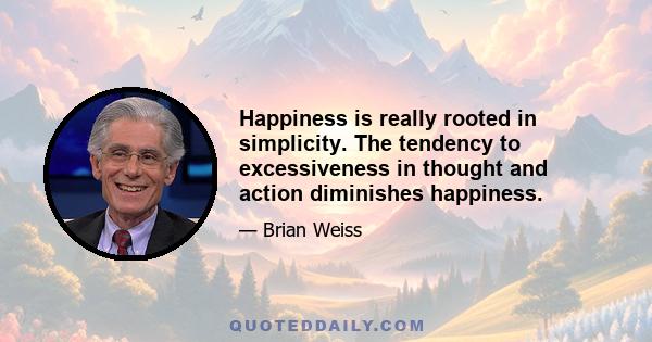 Happiness is really rooted in simplicity. The tendency to excessiveness in thought and action diminishes happiness.