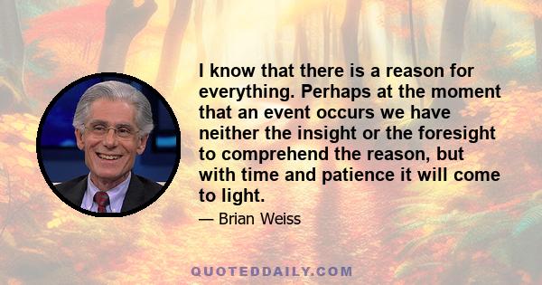 I know that there is a reason for everything. Perhaps at the moment that an event occurs we have neither the insight or the foresight to comprehend the reason, but with time and patience it will come to light.