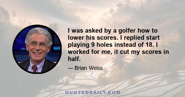 I was asked by a golfer how to lower his scores. I replied start playing 9 holes instead of 18. I worked for me, it cut my scores in half.