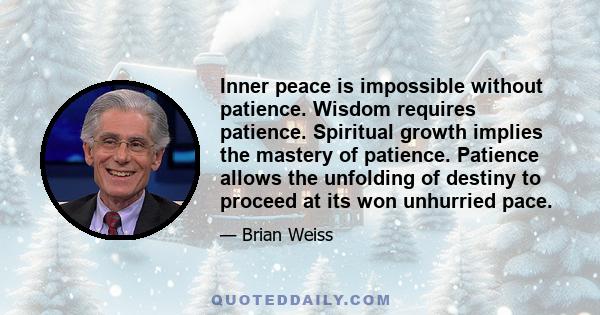 Inner peace is impossible without patience. Wisdom requires patience. Spiritual growth implies the mastery of patience. Patience allows the unfolding of destiny to proceed at its won unhurried pace.