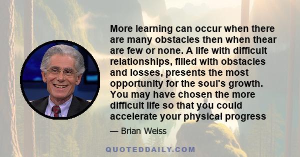 More learning can occur when there are many obstacles then when thear are few or none. A life with difficult relationships, filled with obstacles and losses, presents the most opportunity for the soul's growth. You may