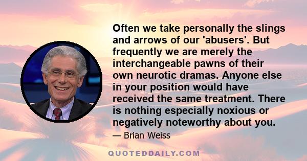 Often we take personally the slings and arrows of our 'abusers'. But frequently we are merely the interchangeable pawns of their own neurotic dramas. Anyone else in your position would have received the same treatment.