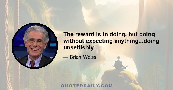 The reward is in doing, but doing without expecting anything...doing unselfishly.