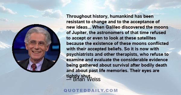 Throughout history, humankind has been resistant to change and to the acceptance of new ideas... When Galileo discovered the moons of Jupiter, the astronomers of that time refused to accept or even to look at these