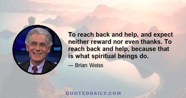 To reach back and help, and expect neither reward nor even thanks. To reach back and help, because that is what spiritual beings do.