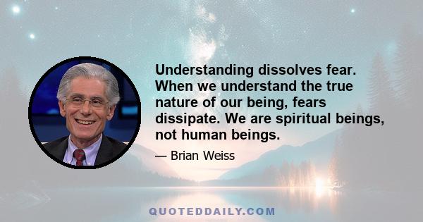 Understanding dissolves fear. When we understand the true nature of our being, fears dissipate. We are spiritual beings, not human beings.