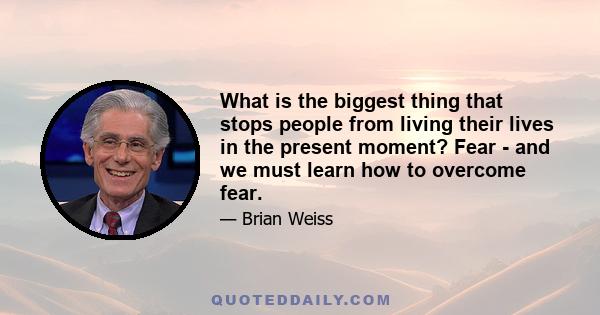 What is the biggest thing that stops people from living their lives in the present moment? Fear - and we must learn how to overcome fear.