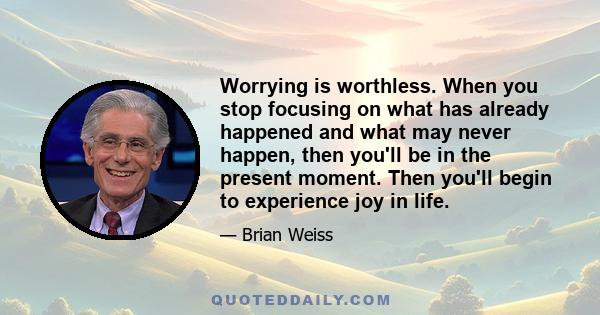 Worrying is worthless. When you stop focusing on what has already happened and what may never happen, then you'll be in the present moment. Then you'll begin to experience joy in life.