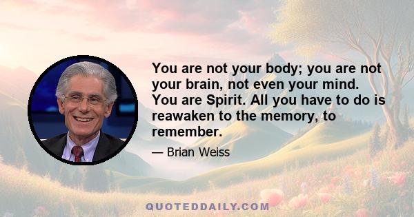 You are not your body; you are not your brain, not even your mind. You are Spirit. All you have to do is reawaken to the memory, to remember.