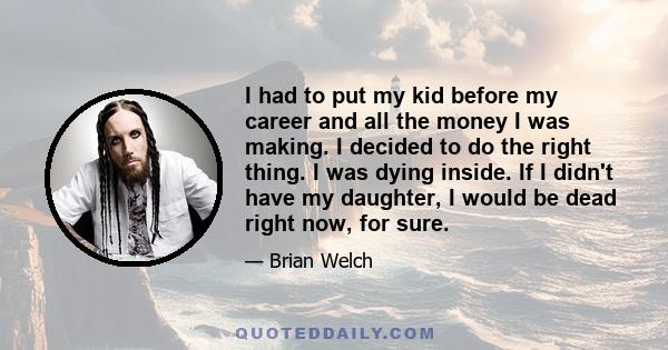 I had to put my kid before my career and all the money I was making. I decided to do the right thing. I was dying inside. If I didn't have my daughter, I would be dead right now, for sure.